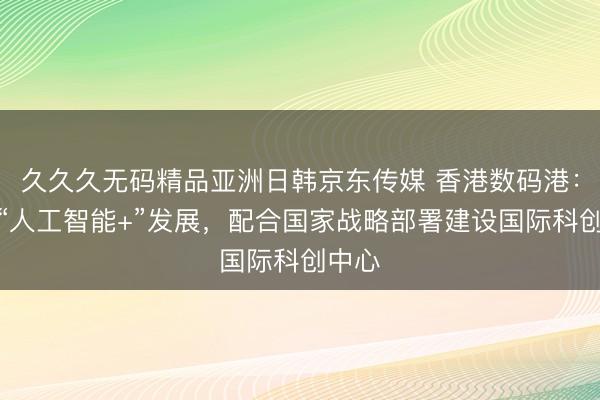 久久久无码精品亚洲日韩京东传媒 香港数码港：推动“人工智能+”发展，配合国家战略部署建设国际科创中心