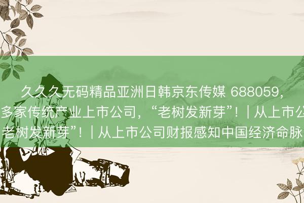 久久久无码精品亚洲日韩京东传媒 688059，一季度净利增5倍！A股多家传统产业上市公司，“老树发新芽”！| 从上市公司财报感知中国经济命脉