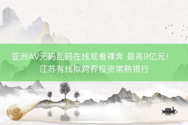 亚洲AV无码乱码在线观看裸奔 最高9亿元！ 江苏有线拟跨界投资常熟银行