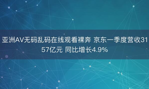 亚洲AV无码乱码在线观看裸奔 京东一季度营收3157亿元 同比增长4.9%