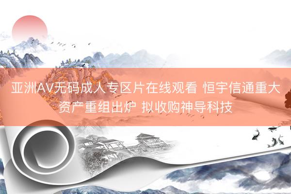 亚洲AV无码成人专区片在线观看 恒宇信通重大资产重组出炉 拟收购神导科技
