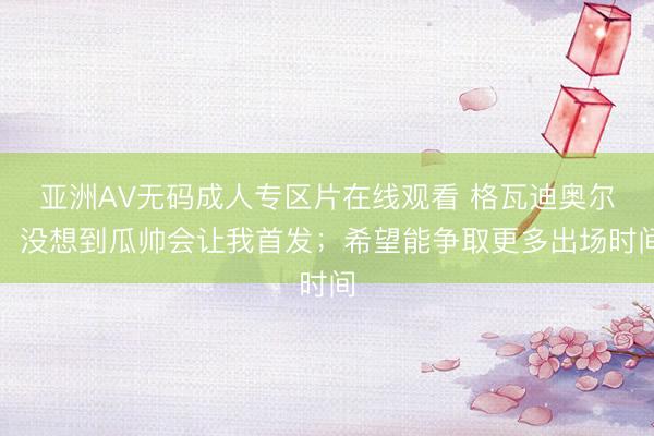亚洲AV无码成人专区片在线观看 格瓦迪奥尔：没想到瓜帅会让我首发；希望能争取更多出场时间