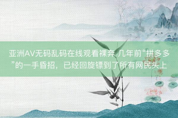亚洲AV无码乱码在线观看裸奔 几年前“拼多多”的一手昏招，已经回旋镖到了所有网民头上