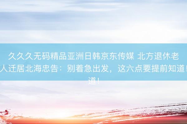 久久久无码精品亚洲日韩京东传媒 北方退休老人迁居北海忠告：别着急出发，这六点要提前知道！
