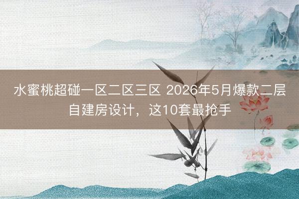 水蜜桃超碰一区二区三区 2026年5月爆款二层自建房设计，这10套最抢手