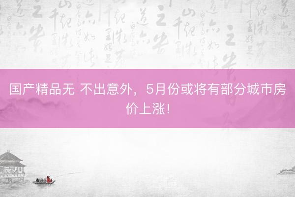 国产精品无 不出意外，5月份或将有部分城市房价上涨！