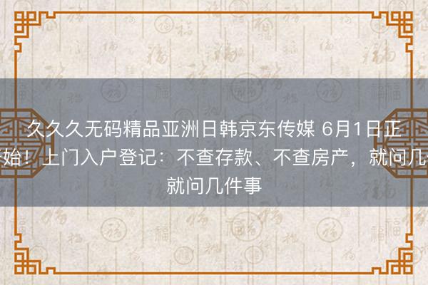 久久久无码精品亚洲日韩京东传媒 6月1日正式开始！上门入户登记：不查存款、不查房产，就问几件事