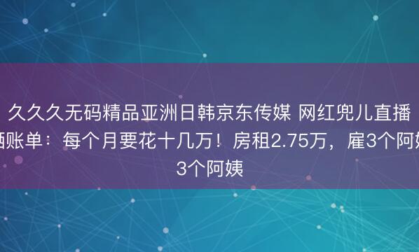 久久久无码精品亚洲日韩京东传媒 网红兜儿直播晒账单：每个月要花十几万！房租2.75万，雇3个阿姨