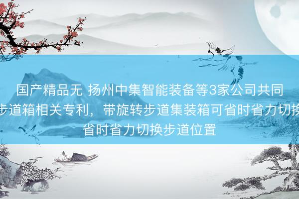 国产精品无 扬州中集智能装备等3家公司共同取得旋转步道箱相关专利，带旋转步道集装箱可省时省力切换步道位置