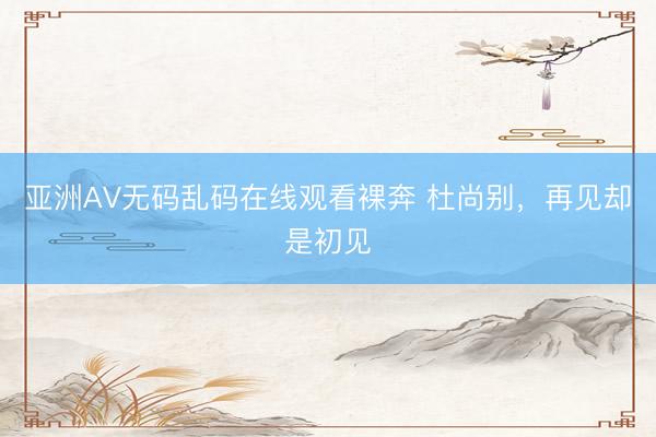 亚洲AV无码乱码在线观看裸奔 杜尚别，再见却是初见