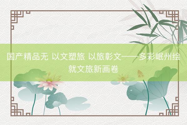 国产精品无 以文塑旅 以旅彰文——多彩岷州绘就文旅新画卷