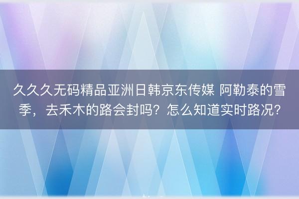 久久久无码精品亚洲日韩京东传媒 阿勒泰的雪季，去禾木的路会封吗？怎么知道实时路况？