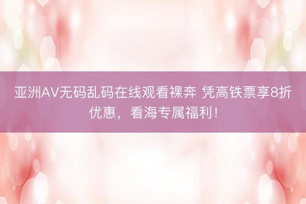 亚洲AV无码乱码在线观看裸奔 凭高铁票享8折优惠，看海专属福利！