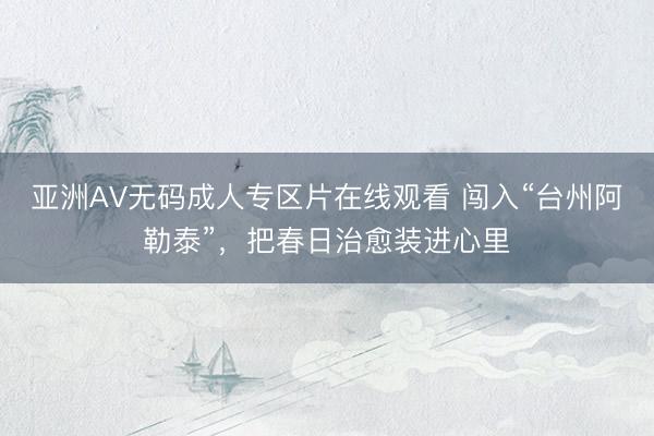 亚洲AV无码成人专区片在线观看 闯入“台州阿勒泰”，把春日治愈装进心里
