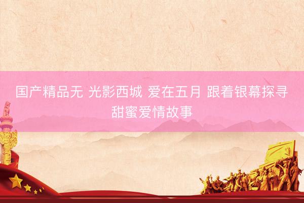 国产精品无 光影西城 爱在五月 跟着银幕探寻甜蜜爱情故事
