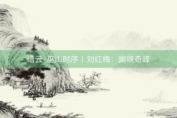 缙云·巫山时序丨刘红梅：幽峡奇峰
