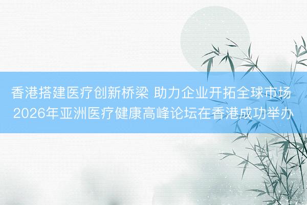 香港搭建医疗创新桥梁 助力企业开拓全球市场 2026年亚洲医疗健康高峰论坛在香港成功举办