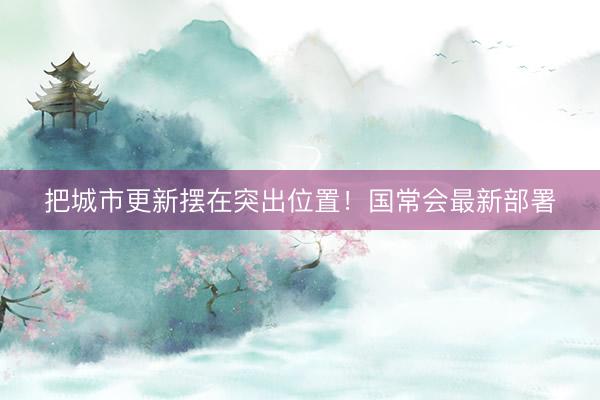 把城市更新摆在突出位置！国常会最新部署