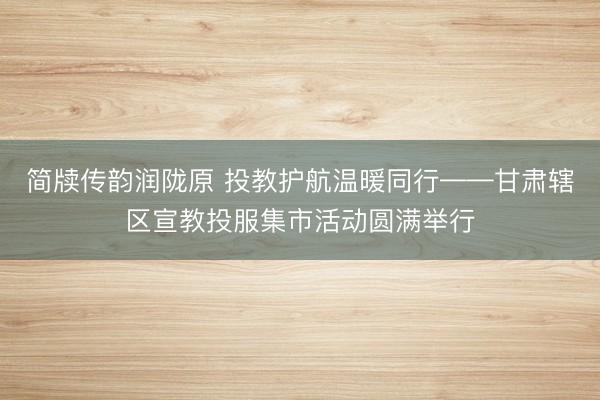 简牍传韵润陇原 投教护航温暖同行——甘肃辖区宣教投服集市活动圆满举行