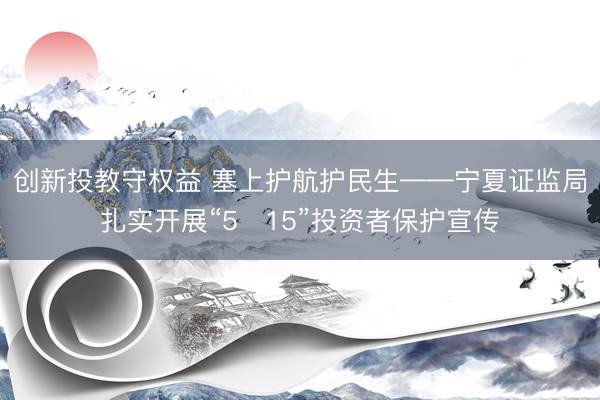 创新投教守权益 塞上护航护民生——宁夏证监局扎实开展“5・15”投资者保护宣传