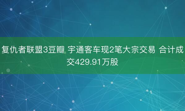 复仇者联盟3豆瓣 宇通客车现2笔大宗交易 合计成交429.91万股