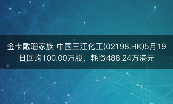 金卡戴珊家族 中国三江化工(02198.HK)5月19日回购100.00万股，耗资488.24万港元