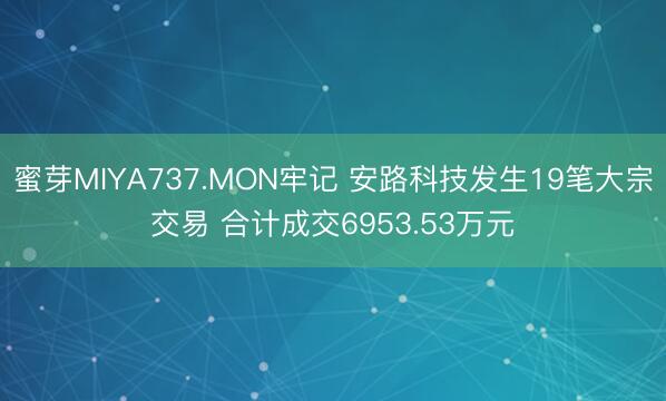蜜芽MIYA737.MON牢记 安路科技发生19笔大宗交易 合计成交6953.53万元