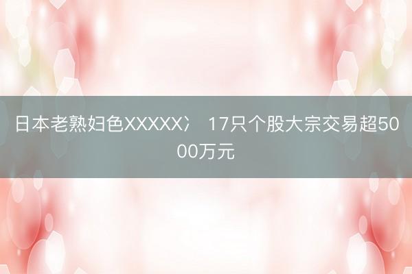 日本老熟妇色XXXXX冫 17只个股大宗交易超5000万元