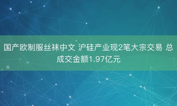 国产欧制服丝袜中文 沪硅产业现2笔大宗交易 总成交金额1.97亿元