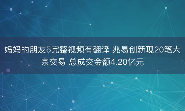 妈妈的朋友5完整视频有翻译 兆易创新现20笔大宗交易 总成交金额4.20亿元