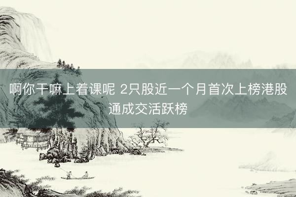 啊你干嘛上着课呢 2只股近一个月首次上榜港股通成交活跃榜