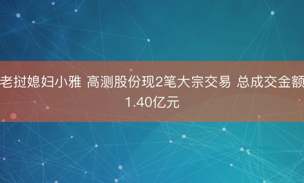 老挝媳妇小雅 高测股份现2笔大宗交易 总成交金额1.40亿元