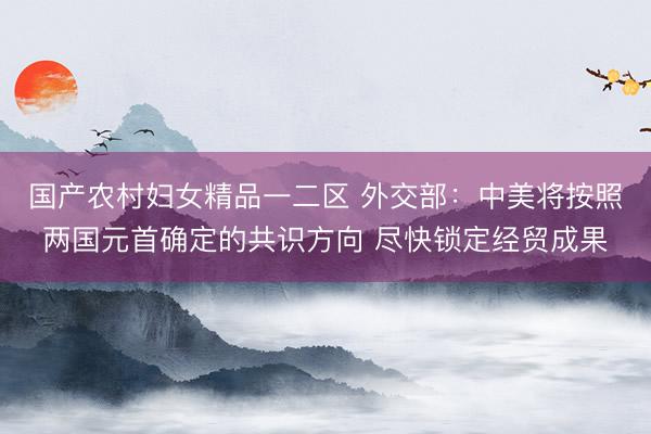 国产农村妇女精品一二区 外交部:中美将按照两国元首确定的共识方向 尽快锁定经贸成果