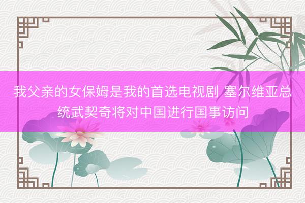 我父亲的女保姆是我的首选电视剧 塞尔维亚总统武契奇将对中国进行国事访问