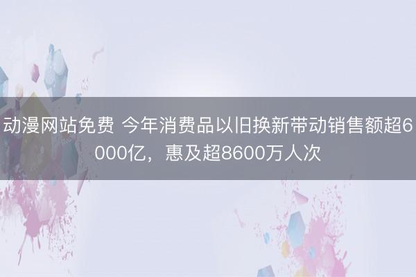 动漫网站免费 今年消费品以旧换新带动销售额超6000亿，惠及超8600万人次