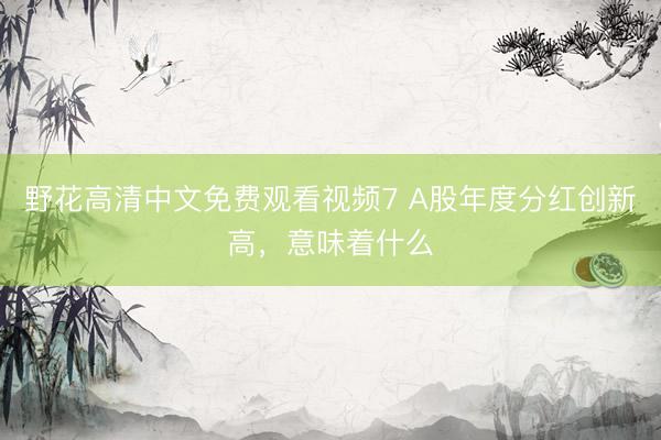 野花高清中文免费观看视频7 A股年度分红创新高,意味着什么