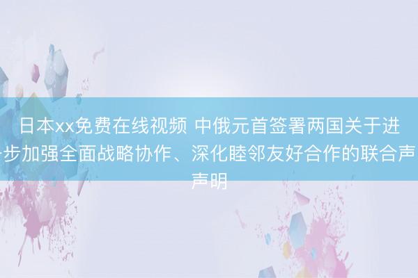 日本xx免费在线视频 中俄元首签署两国关于进一步加强全面战略协作、深化睦邻友好合作的联合声明