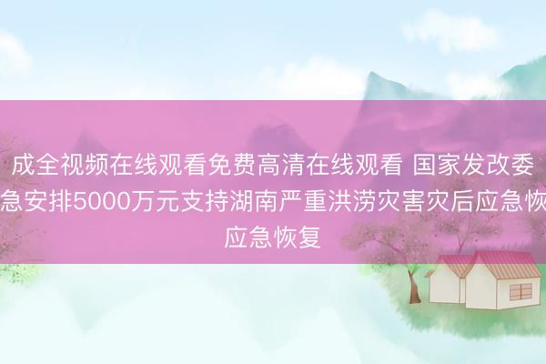 成全视频在线观看免费高清在线观看 国家发改委紧急安排5000万元支持湖南严重洪涝灾害灾后应急恢复
