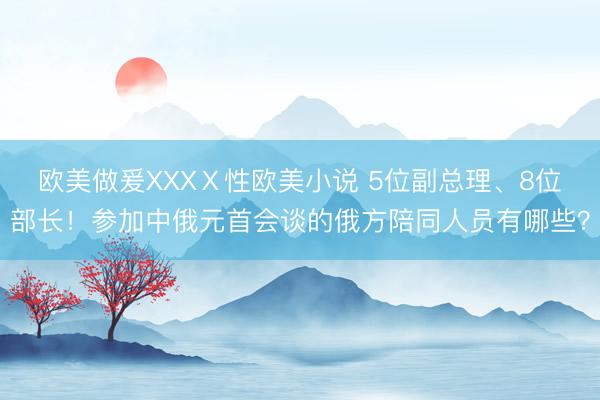 欧美做爰XXXⅩ性欧美小说 5位副总理、8位部长!参加中俄元首会谈的俄方陪同人员有哪些?