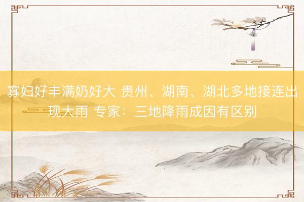 寡妇好丰满奶好大 贵州、湖南、湖北多地接连出现大雨 专家：三地降雨成因有区别
