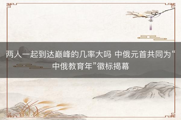 两人一起到达巅峰的几率大吗 中俄元首共同为“中俄教育年”徽标揭幕
