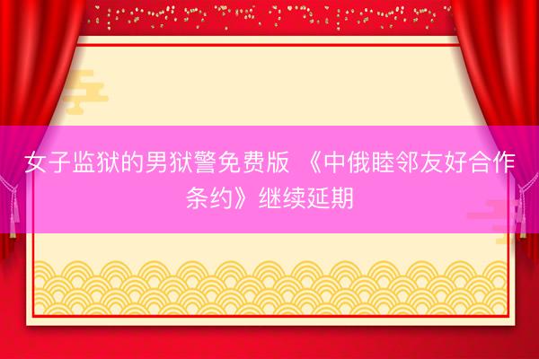 女子监狱的男狱警免费版 《中俄睦邻友好合作条约》继续延期