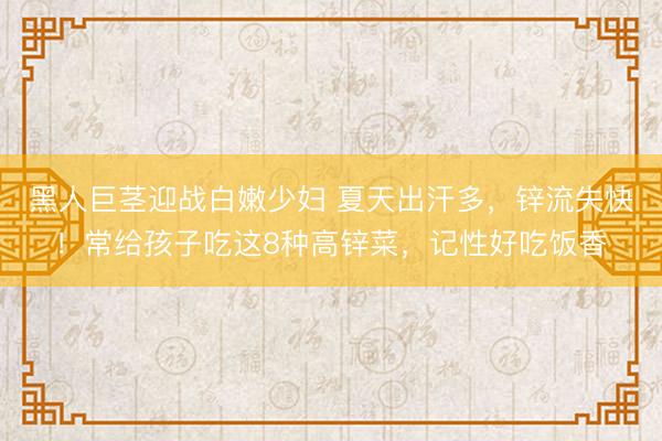 黑人巨茎迎战白嫩少妇 夏天出汗多,锌流失快!常给孩子吃这8种高锌菜,记性好吃饭香