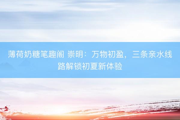 薄荷奶糖笔趣阁 崇明：万物初盈，三条亲水线路解锁初夏新体验