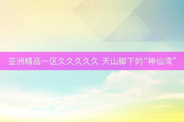 亚洲精品一区久久久久久 天山脚下的“神仙湾”