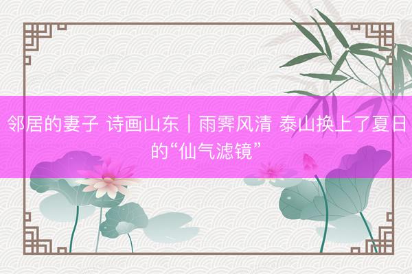 邻居的妻子 诗画山东｜雨霁风清 泰山换上了夏日的“仙气滤镜”