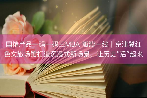 国精产品一码一码三MBA 瓣瓣一线｜京津冀红色文旅场馆打造沉浸式新场景，让历史“活”起来