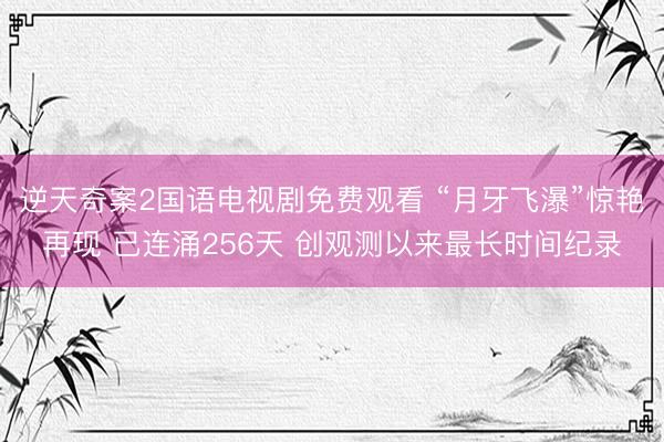 逆天奇案2国语电视剧免费观看 “月牙飞瀑”惊艳再现 已连涌256天 创观测以来最长时间纪录