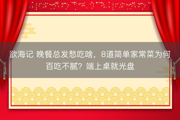 欲海记 晚餐总发愁吃啥，8道简单家常菜为何百吃不腻？端上桌就光盘