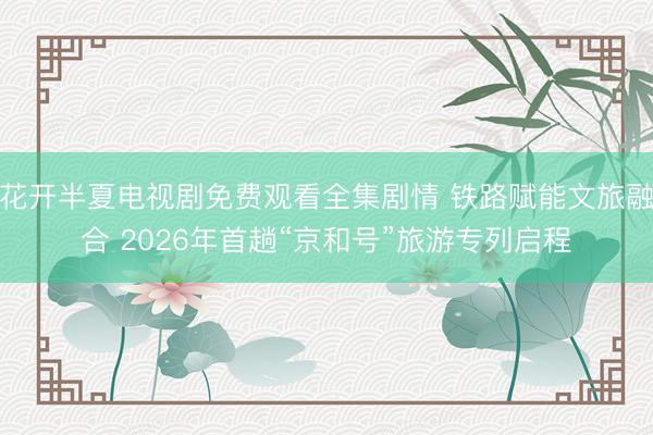 花开半夏电视剧免费观看全集剧情 铁路赋能文旅融合 2026年首趟“京和号”旅游专列启程